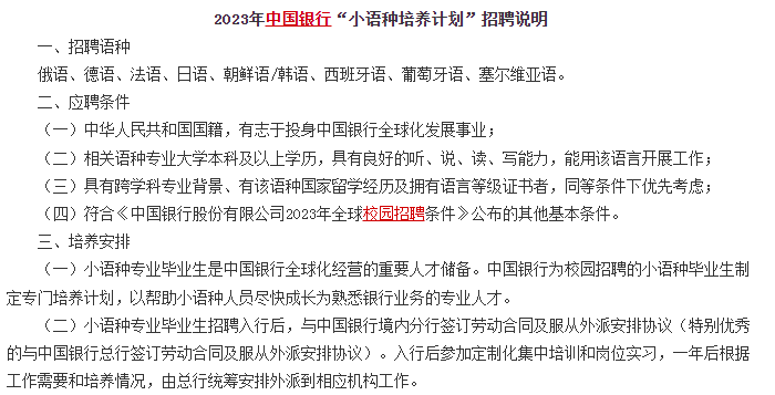 　　另外對于部分學(xué)語(yǔ)言的文科生來(lái)說(shuō)，銀行還有專(zhuān)門(mén)的小語(yǔ)種招聘計劃，例如中國銀行的小語(yǔ)種招聘計劃，對俄語(yǔ)、德語(yǔ)、法語(yǔ)、日語(yǔ)、朝鮮語(yǔ)/韓語(yǔ)、西班牙語(yǔ)、葡萄牙語(yǔ)、塞爾維亞語(yǔ)等語(yǔ)種均有招聘。